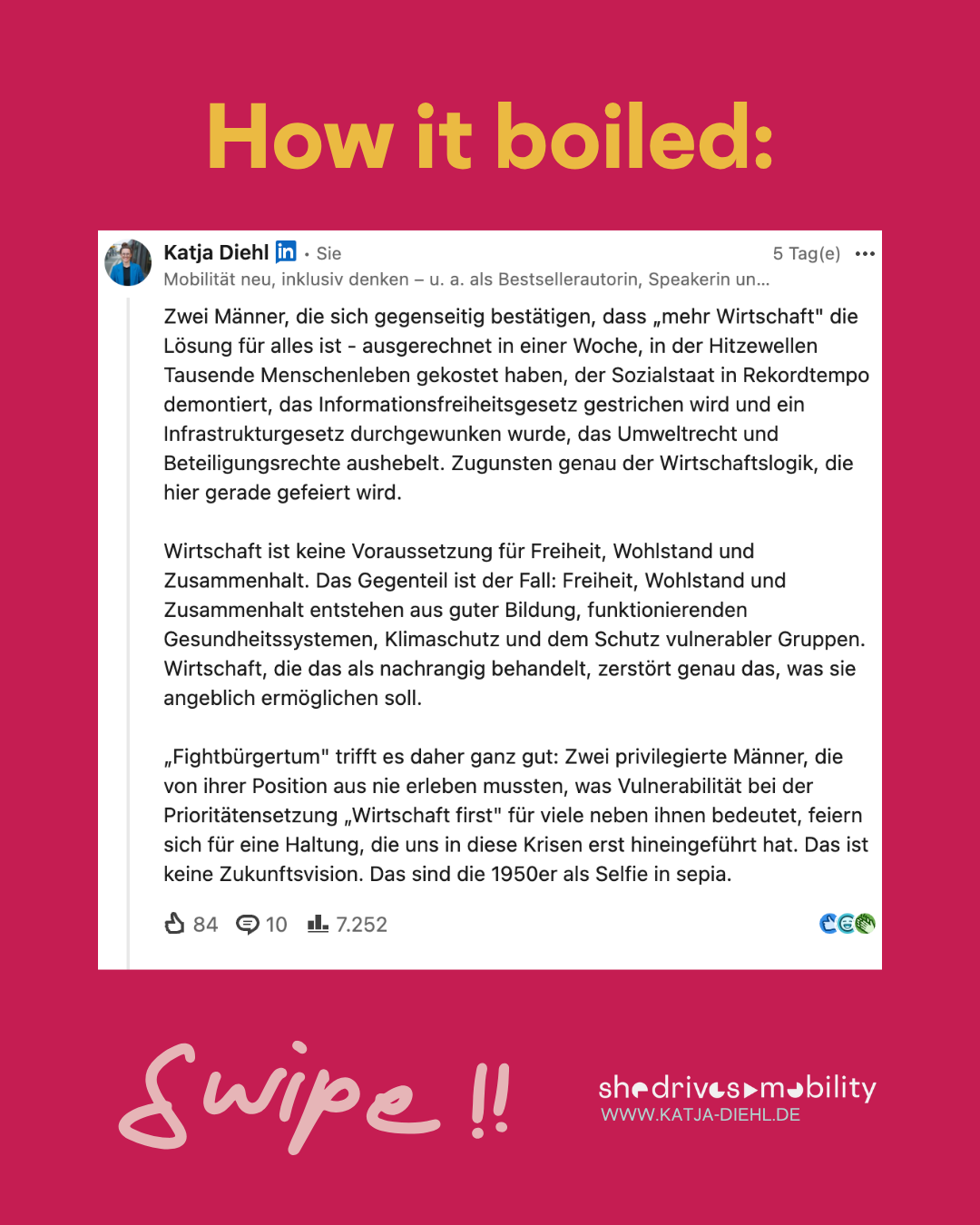 How it boiled:" Screenshot eines LinkedIn-Postings von Katja Diehl: „Zwei Männer, die sich gegenseitig bestätigen, dass ‚mehr Wirtschaft' die Lösung für alles ist – ausgerechnet in einer Woche, in der Hitzewellen Tausende Menschenleben gekostet haben, der Sozialstaat in Rekordtempo demontiert, das Informationsfreiheitsgesetz gestrichen wird und ein Infrastrukturgesetz durchgewunken wurde, das Umweltrecht und Beteiligungsrechte aushebelt. Zugunsten genau der Wirtschaftslogik, die hier gerade gefeiert wird. Wirtschaft ist keine Voraussetzung für Freiheit, Wohlstand und Zusammenhalt. Das Gegenteil ist der Fall: Freiheit, Wohlstand und Zusammenhalt entstehen aus guter Bildung, funktionierenden Gesundheitssystemen, Klimaschutz und dem Schutz vulnerabler Gruppen. Wirtschaft, die das als nachrangig behandelt, zerstört genau das, was sie angeblich ermöglichen soll. ‚Fightbürgertum' trifft es daher ganz gut: Zwei privilegierte Männer, die von ihrer Position aus nie erleben mussten, was Vulnerabilität bei der Prioritätensetzung ‚Wirtschaft first' für viele neben ihnen bedeutet, feiern sich für eine Haltung, die uns in diese Krisen erst hineingeführt hat. Das ist keine Zukunftsvision. Das sind die 1950er als Selfie in Sepia." Der Post zeigt 84 Reaktionen, 10 Kommentare und 7.252 Impressionen. 